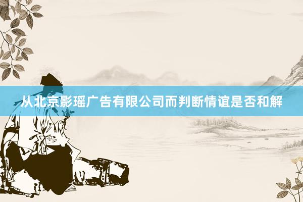 从北京影瑶广告有限公司而判断情谊是否和解