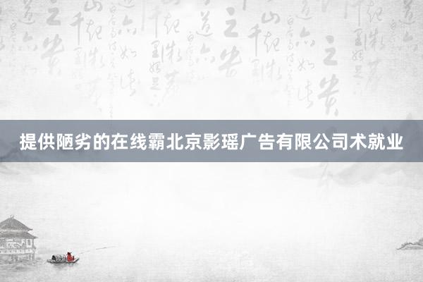 提供陋劣的在线霸北京影瑶广告有限公司术就业