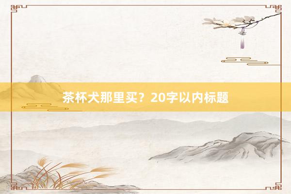 茶杯犬那里买？20字以内标题